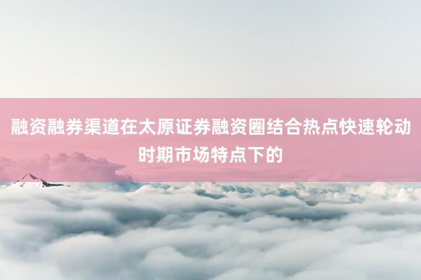 融资融券渠道在太原证券融资圈结合热点快速轮动时期市场特点下的