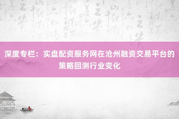 深度专栏：实盘配资服务网在沧州融资交易平台的策略回测行业变化