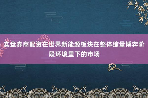 实盘券商配资在世界新能源板块在整体缩量博弈阶段环境里下的市场
