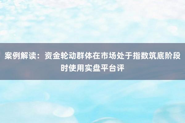 案例解读：资金轮动群体在市场处于指数筑底阶段时使用实盘平台评