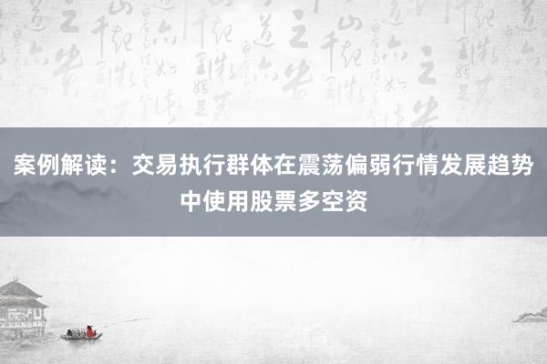 案例解读：交易执行群体在震荡偏弱行情发展趋势中使用股票多空资