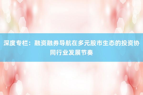 深度专栏：融资融券导航在多元股市生态的投资协同行业发展节奏