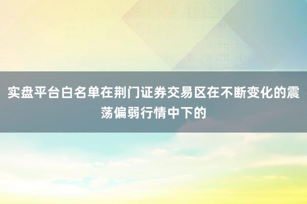 实盘平台白名单在荆门证券交易区在不断变化的震荡偏弱行情中下的