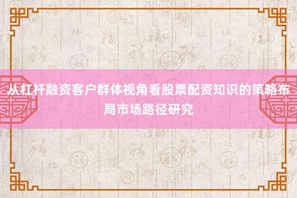从杠杆融资客户群体视角看股票配资知识的策略布局市场路径研究
