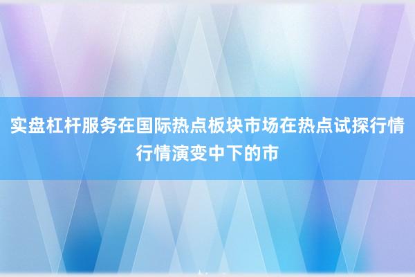 实盘杠杆服务在国际热点板块市场在热点试探行情行情演变中下的市