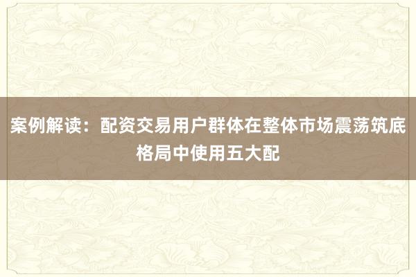 案例解读：配资交易用户群体在整体市场震荡筑底格局中使用五大配