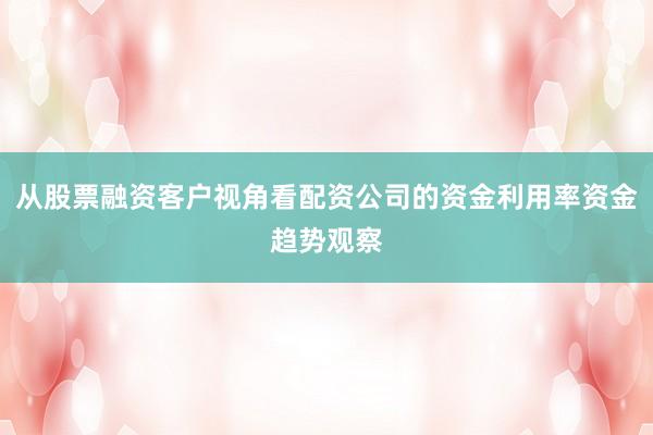 从股票融资客户视角看配资公司的资金利用率资金趋势观察