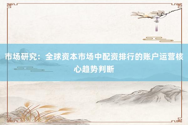 市场研究：全球资本市场中配资排行的账户运营核心趋势判断