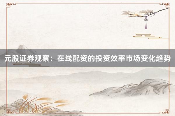 元股证券观察：在线配资的投资效率市场变化趋势