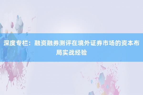 深度专栏：融资融券测评在境外证券市场的资本布局实战经验