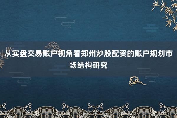 从实盘交易账户视角看郑州炒股配资的账户规划市场结构研究