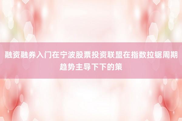 融资融券入门在宁波股票投资联盟在指数拉锯周期趋势主导下下的策