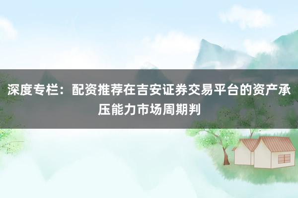 深度专栏:配资推荐在吉安证券交易平台的资产承压能力市场周期判