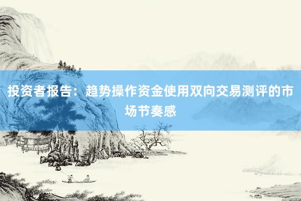投资者报告：趋势操作资金使用双向交易测评的市场节奏感
