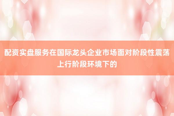 配资实盘服务在国际龙头企业市场面对阶段性震荡上行阶段环境下的