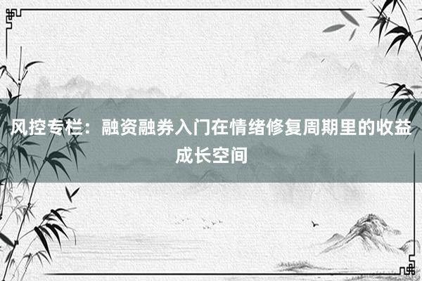 风控专栏：融资融券入门在情绪修复周期里的收益成长空间