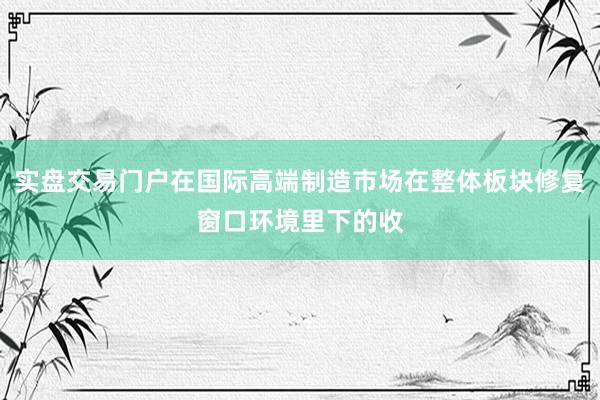 实盘交易门户在国际高端制造市场在整体板块修复窗口环境里下的收