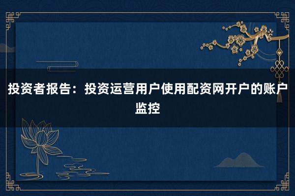 投资者报告：投资运营用户使用配资网开户的账户监控