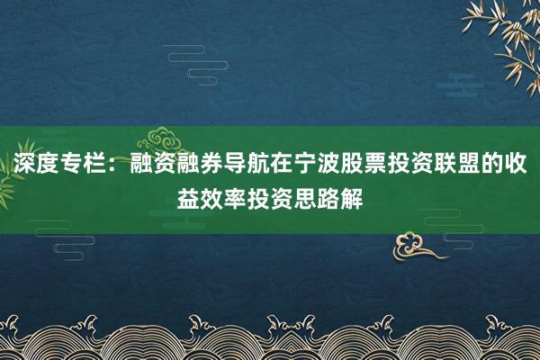 深度专栏：融资融券导航在宁波股票投资联盟的收益效率投资思路解