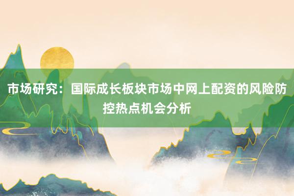 市场研究：国际成长板块市场中网上配资的风险防控热点机会分析