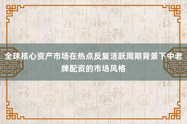 全球核心资产市场在热点反复活跃周期背景下中老牌配资的市场风格