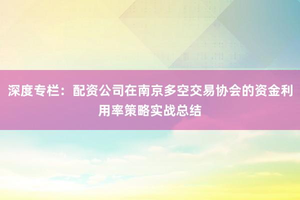 深度专栏:配资公司在南京多空交易协会的资金利用率策略实战总结