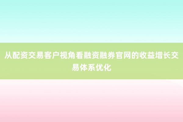 从配资交易客户视角看融资融券官网的收益增长交易体系优化