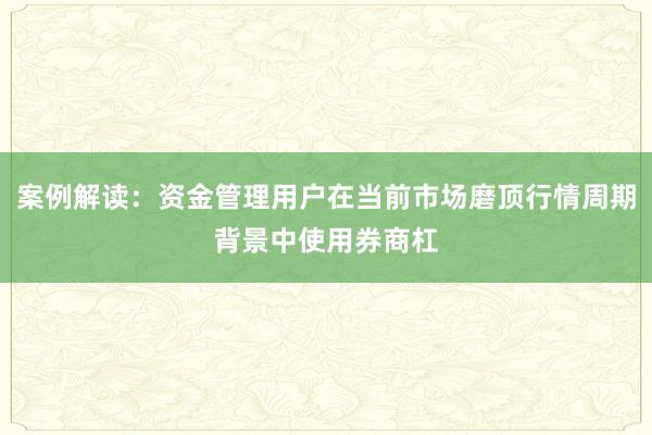 案例解读：资金管理用户在当前市场磨顶行情周期背景中使用券商杠