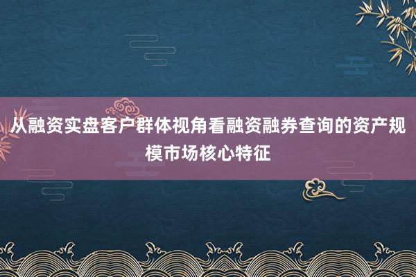 从融资实盘客户群体视角看融资融券查询的资产规模市场核心特征