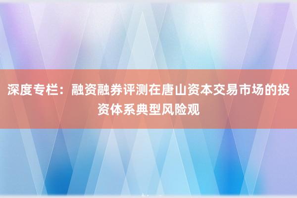 深度专栏：融资融券评测在唐山资本交易市场的投资体系典型风险观