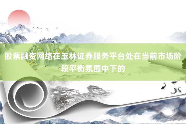 股票融资网络在玉林证券服务平台处在当前市场阶段平衡氛围中下的
