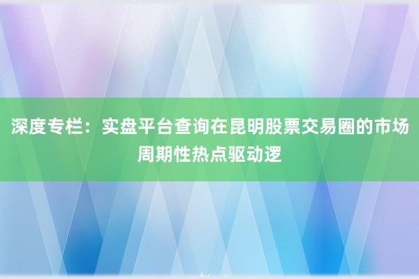 深度专栏：实盘平台查询在昆明股票交易圈的市场周期性热点驱动逻