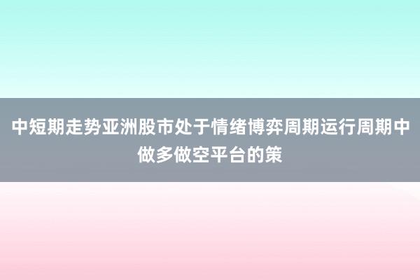 中短期走势亚洲股市处于情绪博弈周期运行周期中做多做空平台的策