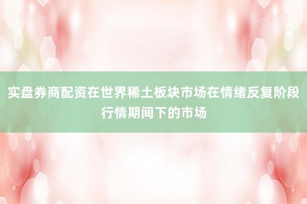 实盘券商配资在世界稀土板块市场在情绪反复阶段行情期间下的市场