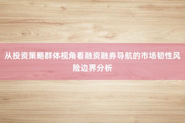 从投资策略群体视角看融资融券导航的市场韧性风险边界分析