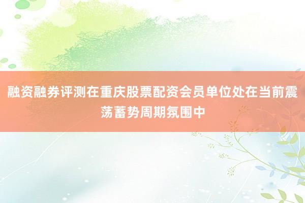 融资融券评测在重庆股票配资会员单位处在当前震荡蓄势周期氛围中