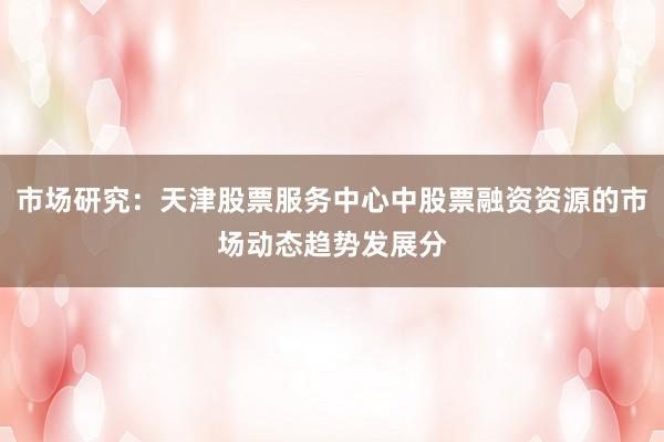 市场研究：天津股票服务中心中股票融资资源的市场动态趋势发展分