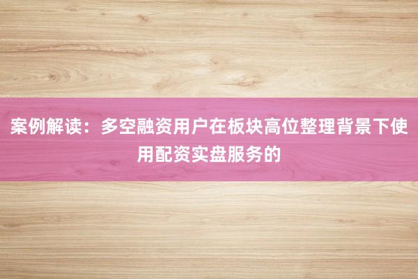 案例解读：多空融资用户在板块高位整理背景下使用配资实盘服务的