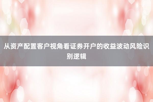 从资产配置客户视角看证券开户的收益波动风险识别逻辑