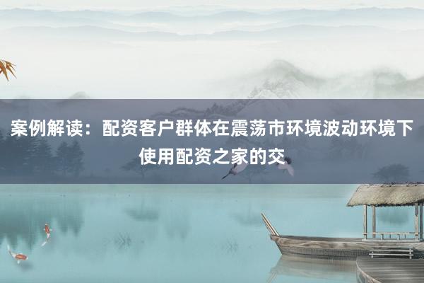 案例解读：配资客户群体在震荡市环境波动环境下使用配资之家的交