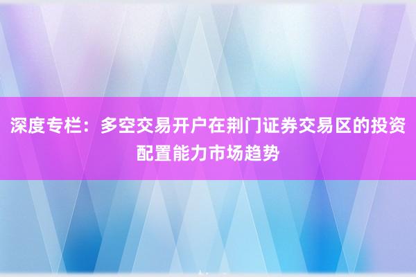 深度专栏：多空交易开户在荆门证券交易区的投资配置能力市场趋势