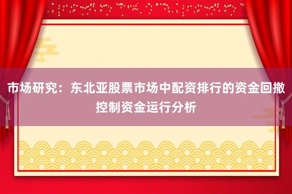 市场研究：东北亚股票市场中配资排行的资金回撤控制资金运行分析