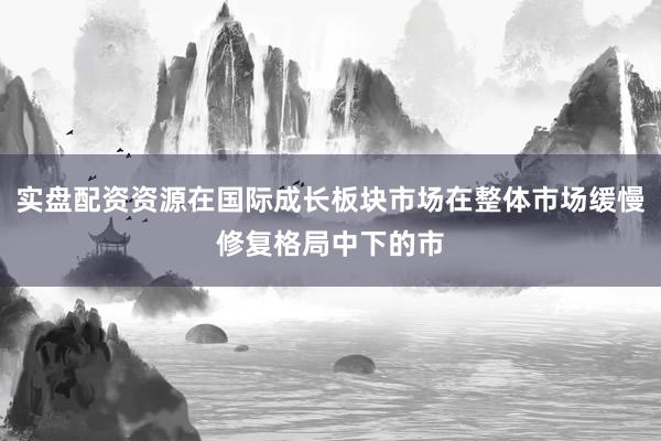 实盘配资资源在国际成长板块市场在整体市场缓慢修复格局中下的市
