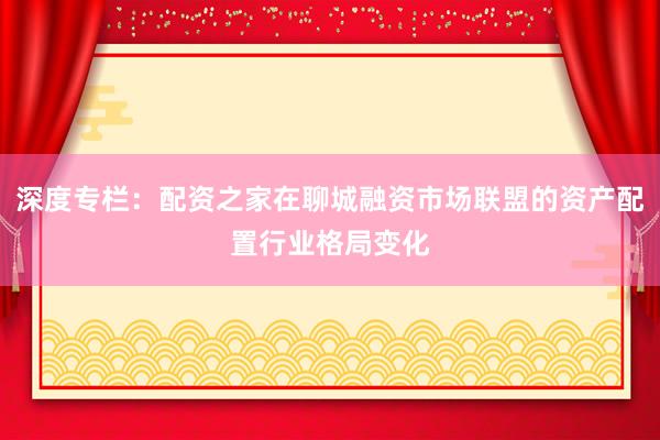 深度专栏：配资之家在聊城融资市场联盟的资产配置行业格局变化