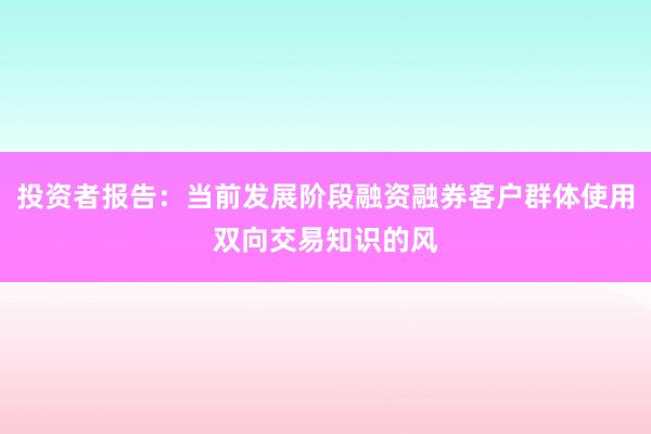 投资者报告：当前发展阶段融资融券客户群体使用双向交易知识的风