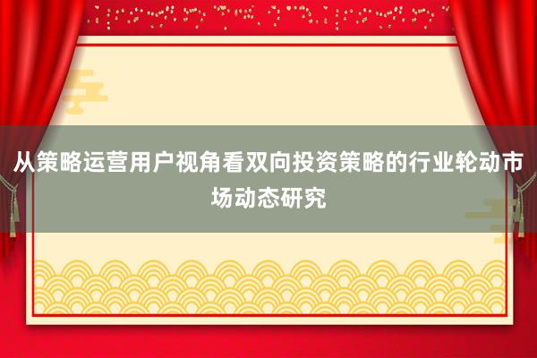 从策略运营用户视角看双向投资策略的行业轮动市场动态研究