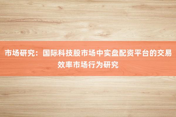 市场研究：国际科技股市场中实盘配资平台的交易效率市场行为研究