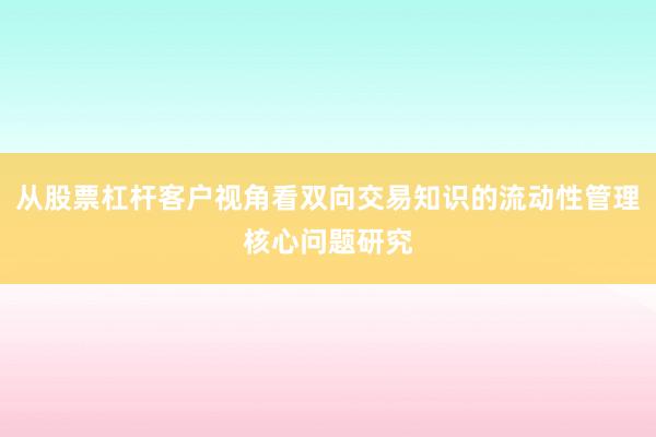 从股票杠杆客户视角看双向交易知识的流动性管理核心问题研究