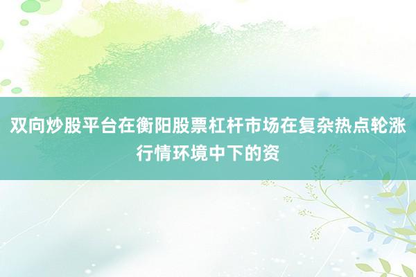 双向炒股平台在衡阳股票杠杆市场在复杂热点轮涨行情环境中下的资