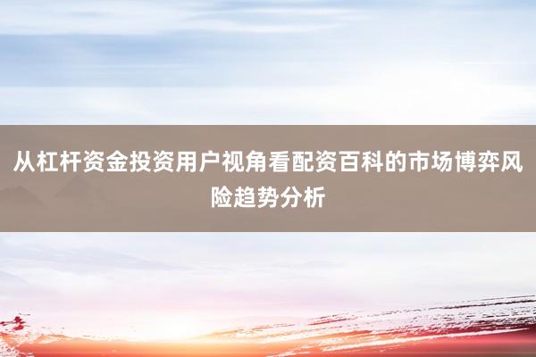 从杠杆资金投资用户视角看配资百科的市场博弈风险趋势分析